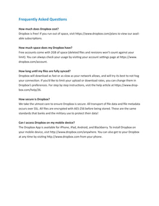 Frequently Asked Questions

How much does Dropbox cost?
Dropbox is free! If you run out of space, visit https://www.dropbox.com/plans to view our avail-
able subscriptions.


How much space does my Dropbox have?
Free accounts come with 2GB of space (deleted ﬁles and revisions won’t count against your
limit). You can always check your usage by visiting your account settings page at https://www.
dropbox.com/account.


How long until my ﬁles are fully synced?
Dropbox will download as fast or as slow as your network allows, and will try its best to not hog
your connection. If you’d like to limit your upload or download rates, you can change them in
Dropbox’s preferences. For step by step instructions, visit the help article at https://www.drop-
box.com/help/26.


How secure is Dropbox?
We take the utmost care to ensure Dropbox is secure. All transport of ﬁle data and ﬁle metadata
occurs over SSL. All ﬁles are encrypted with AES-256 before being stored. These are the same
standards that banks and the military use to protect their data!


Can I access Dropbox on my mobile device?
The Dropbox App is available for iPhone, iPad, Android, and Blackberry. To install Dropbox on
your mobile device, visit http://www.dropbox.com/anywhere. You can also get to your Dropbox
at any time by visiting http://www.dropbox.com from your phone.
 