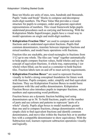 Kidspiration® 3 Getting Started Guide

  	 Base ten blocks are units of ones, tens, hundreds and thousands.
    Pupils “make and break” blocks to compose and decompose
    multi-digit numbers. The Place Value Mat provides a visual
    structure for pupils to compare, order and generate equivalent
    representations of numbers. This visual framework helps pupils
    understand procedures such as carrying and borrowing. With the
    Kidspiration Maths SuperGrouper, pupils have a visual way to
    model operations on single and multi-digit numbers.
  •	 Kidspiration Fraction Tiles™ are used to compare and order
     fractions and to understand equivalent fractions. Pupils find
     common denominators, translate between improper fractions and
     mixed numbers, and model basic operations with fractions.
  	 Fraction tiles are stackable, pre-sized rectangles in fractions from
    1/12 up to one whole. The tiles can “snap” together automatically
    to help pupils compare fraction values, build wholes and see the
    concept of equivalent fractions. A whole tray, representing 1 (or
    whole) when filled, can be used as a container to hold fraction
    tiles. Fraction labels turn on and off to meet activity requirements.
  •	 Kidspiration Fraction Boxes™ are used to represent fractions
    visually to build a strong conceptual foundation for future work
    with fractions. Pupils compare, order, simplify and find equivalent
    fractions. They use Kidspiration Fraction Boxes to model basic
    operations with like and unlike denominators. Kidspiration
    Fraction Boxes also introduce pupils to improper fractions, mixed
    numbers and representing word problems.
  	 Fraction boxes are a dynamic fraction building tool using
    denominators up to 36. To build fractions, pupils set the number
    of parts and use colours and patterns to represent “parts of a
    whole” clearly. Pupils align boxes to model numbers greater
    than one and to compare fractions, change denominators with a
    simple click to find equivalent fractions and identify common
    denominators, and move tiles within the fraction box or to another
    box with a compatible denominator to show equivalency. With the
    Subtraction tool, learners represent subtraction operations visually
    and logically.


10
 