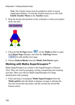 Kidspiration® 3 Getting Started Guide

   	 Note: The Teacher menu must be enabled in order to access
     Application Options. To turn the Teacher menu on or off, click
     Enable Teacher Menu on the Teacher menu.
2. 	Drag the design into position on the workspace so that your project
    looks like this:




3. 	Click the Go To Page button        on the Maths toolbar to open
    the Choose Page dialogue, and click the Add Page button
              to add another new page.
4. 	Choose Pattern Blocks from the Maths Tool Starter again.
Working with Maths SuperGroupers™
Maths SuperGroupers are similar to the SuperGroupers in Picture
View. They are used for grouping, sorting, categorising and counting
activities. Here you will use Maths SuperGroupers for shape
identification and counting.
1. 	Click and drag 2 rectangular Maths SuperGroupers from the 	
    Maths palette onto the blank workspace on page 4, placing the
    first one toward the top centre, and the second one toward the
    bottom centre.




102
 
