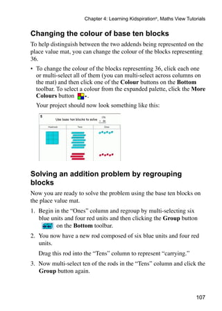 Chapter 4: Learning Kidspiration®, Maths View Tutorials


Changing the colour of base ten blocks
To help distinguish between the two addends being represented on the
place value mat, you can change the colour of the blocks representing
36.
•	 To change the colour of the blocks representing 36, click each one
   or multi-select all of them (you can multi-select across columns on
   the mat) and then click one of the Colour buttons on the Bottom
   toolbar. To select a colour from the expanded palette, click the More
   Colours button         .
	 Your project should now look something like this:




Solving an addition problem by regrouping
blocks
Now you are ready to solve the problem using the base ten blocks on
the place value mat.
1. 	Begin in the “Ones” column and regroup by multi-selecting six
    blue units and four red units and then clicking the Group button
           on the Bottom toolbar.
2. 	You now have a new rod composed of six blue units and four red
    units.
	   Drag this rod into the “Tens” column to represent “carrying.”
3. 	Now multi-select ten of the rods in the “Tens” column and click the
    Group button again.



                                                                        107
 