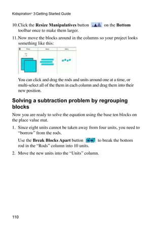 Kidspiration® 3 Getting Started Guide


10.	Click the Resize Manipulatives button             on the Bottom
    toolbar once to make them larger.
11.	Now move the blocks around in the columns so your project looks
    something like this:




	   You can click and drag the rods and units around one at a time, or
    multi-select all of the them in each column and drag them into their
    new position.

Solving a subtraction problem by regrouping
blocks
Now you are ready to solve the equation using the base ten blocks on
the place value mat.
1. 	Since eight units cannot be taken away from four units, you need to
    “borrow” from the rods.
	   Use the Break Blocks Apart button             to break the bottom
    rod in the “Rods” column into 10 units.
2. 	Move the new units into the “Units” column.




110
 