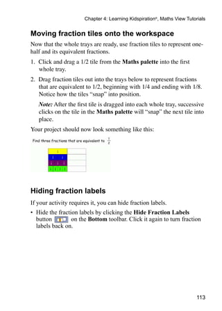Chapter 4: Learning Kidspiration®, Maths View Tutorials


Moving fraction tiles onto the workspace
Now that the whole trays are ready, use fraction tiles to represent one-
half and its equivalent fractions.
1. 	Click and drag a 1/2 tile from the Maths palette into the first
    whole tray.
2. 	Drag fraction tiles out into the trays below to represent fractions
    that are equivalent to 1/2, beginning with 1/4 and ending with 1/8.
    Notice how the tiles “snap” into position.
	   Note: After the first tile is dragged into each whole tray, successive
    clicks on the tile in the Maths palette will “snap” the next tile into
    place.
Your project should now look something like this:




Hiding fraction labels
If your activity requires it, you can hide fraction labels.
•	 Hide the fraction labels by clicking the Hide Fraction Labels
   button         on the Bottom toolbar. Click it again to turn fraction
   labels back on.




                                                                         113
 