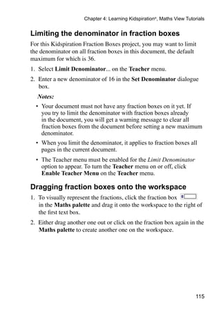 Chapter 4: Learning Kidspiration®, Maths View Tutorials


Limiting the denominator in fraction boxes
For this Kidspiration Fraction Boxes project, you may want to limit
the denominator on all fraction boxes in this document, the default
maximum for which is 36.
1. 	Select Limit Denominator... on the Teacher menu.
2. 	Enter a new denominator of 16 in the Set Denominator dialogue
    box.
  Notes:
  •	 Your document must not have any fraction boxes on it yet. If
     you try to limit the denominator with fraction boxes already
     in the document, you will get a warning message to clear all
     fraction boxes from the document before setting a new maximum
     denominator.
  •	 When you limit the denominator, it applies to fraction boxes all
     pages in the current document.
  •	 The Teacher menu must be enabled for the Limit Denominator
     option to appear. To turn the Teacher menu on or off, click
     Enable Teacher Menu on the Teacher menu.

Dragging fraction boxes onto the workspace
1. 	To visually represent the fractions, click the fraction box
    in the Maths palette and drag it onto the workspace to the right of
    the first text box.
2. 	Either drag another one out or click on the fraction box again in the
    Maths palette to create another one on the workspace.




                                                                        115
 