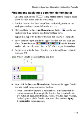 Chapter 4: Learning Kidspiration®, Maths View Tutorials


Finding and applying a common denominator
1. 	Click the fraction box        in the Maths palette twice to place
    2 new fraction boxes onto the workspace.
2. 	Position them so that they “snap” into vertical alignment on the
    workspace and are centred below the text box.
3. 	Click and hold the Increase Denominator button              on the top
    fraction box three times to divide it into three parts.
	   Repeat this step with the lower fraction box to give it four parts.
4. 	Select the first empty part in the upper fraction box and click one
    of the Colour buttons                               on the Bottom
    toolbar twice to colour two tiles, or 2/3 of the upper fraction box.
5. 	Do the same with the lower fraction box with a different colour to
    represent 3/4.
Your project should look something like this:




6. 	Now click the Increase Denominator button on the upper fraction
    box and watch the appearance of the box.
    •	 When the number of parts is coloured red, it indicates that the
       new denominator does not yield a fraction that is equivalent to
       2/3. When an equivalent fraction, such as 4/6, has been reached,
       the background of the fraction box turns blue, and the Apply
       Denominator button appears.




                                                                         119
 