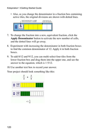 Kidspiration® 3 Getting Started Guide

   •	 Also, as you change the denominator in a fraction box containing
      active tiles, the original divisions are shown with dotted lines.




7.	 To change the fraction into a new, equivalent fraction, click the
    Apply Denominator button to activate the new number of cells,
    and the dotted lines will go away.
8.	 Experiment with increasing the denominator in both fraction boxes
    to find the common denominator of 12. Apply it in both fraction
    boxes.
9.	 To add 8/12 and 9/12, you can multi-select four tiles from the
    lower fraction box and drag them into the upper one, and see the
    answer to the equation, which is 1 5/12.
10.	Use another text box to record your answer.
Your project should look something like this:




120
 