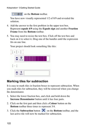 Kidspiration® 3 Getting Started Guide


                   on the Bottom toolbar.
	   You have now visually represented 1/2 of 8/9 and revealed the
    solution.
4.	 Add the answer to the first problem in the upper text box.
    Represent equals 4/9 using the Equals sign and another Fraction
    Frame from the Bottom toolbar.
5.	 You may need to resize the text box. Click off the text box and
    back on it to select it. Drag one of the handles until the expression
    fits on one line.
	   Your project should look something like this:




Marking tiles for subtraction
It is easy to mark tiles in fraction boxes to represent subtraction. When
you mark tiles for subtraction, they will be removed when you change
the denominator.
1. 	Select the lower fraction box, and click and hold down the
    Increase Denominator button until it has four parts.
2. 	Click on the first part and then click a Colour button on the
    Bottom toolbar three times to represent 3/4.
3. 	Click the Subtraction button         on the Bottom toolbar, and the
    last active tile will now be marked for subtraction.


122
 