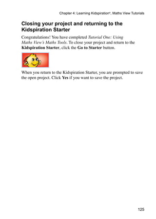 Chapter 4: Learning Kidspiration®, Maths View Tutorials


Closing your project and returning to the
Kidspiration Starter
Congratulations! You have completed Tutorial One: Using
Maths View’s Maths Tools. To close your project and return to the
Kidspiration Starter, click the Go to Starter button.




When you return to the Kidspiration Starter, you are prompted to save
the open project. Click Yes if you want to save the project.




                                                                       125
 