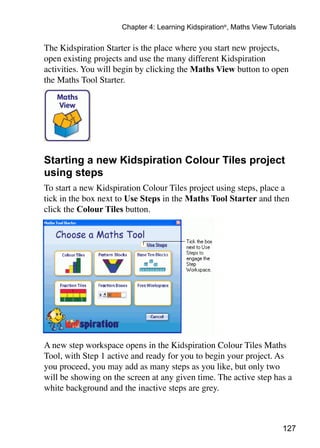 Chapter 4: Learning Kidspiration®, Maths View Tutorials

The Kidspiration Starter is the place where you start new projects,
open existing projects and use the many different Kidspiration
activities. You will begin by clicking the Maths View button to open
the Maths Tool Starter.




Starting a new Kidspiration Colour Tiles project
using steps
To start a new Kidspiration Colour Tiles project using steps, place a
tick in the box next to Use Steps in the Maths Tool Starter and then
click the Colour Tiles button.




A new step workspace opens in the Kidspiration Colour Tiles Maths
Tool, with Step 1 active and ready for you to begin your project. As
you proceed, you may add as many steps as you like, but only two
will be showing on the screen at any given time. The active step has a
white background and the inactive steps are grey.



                                                                       127
 