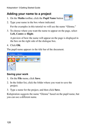 Kidspiration® 3 Getting Started Guide


Adding your name to a project
1. 	On the Maths toolbar, click the Pupil Name button                 .
2. 	Type your name in the box where indicated.
	   For the examples in this tutorial we will use the name “Glenna.”
3.	 To choose where you want the name to appear on the page, select
    Left, Centre or Right.
	   A preview of how the name will appear on the page is displayed in
    the box on the right side of the dialogue box.
4. 	Click OK.
The pupil name appears in the title bar of the document.




Saving your work
1. 	On the File menu, click Save.
2. 	In the folder list, click the folder where you want to save the
    project.
3. 	Type a name for the project, and then click Save.
Kidspiration suggests the name “Glenna” based on the pupil name, but
you can use a different name.




128
 