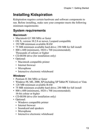 Chapter 1: Getting Started


Installing Kidspiration
Kidspiration requires certain hardware and software components to
run. Before installing, make sure your computer meets the following
minimum requirements:
System requirements
Macintosh®
•	 Macintosh G3 300 MHz or faster
•	 OS X, version 10.2.8 or newer, Leopard compatible
•	 192 MB minimum available RAM
•	 75 MB minimum available hard drive; 250 MB for full install
•	 800 x 600 (minimum), 1024 x 768 (recommended);
   Thousands of colours or higher
•	 CD-ROM drive (for installation only)
•	 Optional:
   •	 Macintosh compatible printer
   •	 Internet browser
   •	 Microphone
   •	 Interactive electronic whiteboard
Windows®
•	 Pentium II 266 MHz or faster
•	 Windows 98, ME, 2000, XP (including XP Tablet PC Edition) or Vista
•	 128 MB minimum available RAM
•	 75 MB minimum available hard drive; 250 MB for full install
•	 800 x 600 (minimum), 1024 x 768 (recommended);
   16-bit colour or higher
•	 CD-ROM drive (for installation only)
•	 Optional:
   •	 Windows compatible printer
   •	 Internet browser
   •	 Soundcard and speakers
   •	 Microphone
   •	 Interactive electronic whiteboard




                                                                      13
 