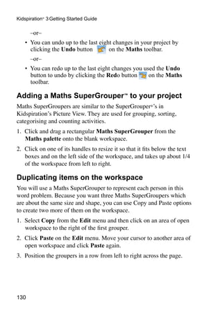 Kidspiration® 3 Getting Started Guide

   	 –or–
   •	 You can undo up to the last eight changes in your project by
      clicking the Undo button        on the Maths toolbar.
   	 –or–
   •	 You can redo up to the last eight changes you used the Undo
      button to undo by clicking the Redo button      on the Maths
      toolbar.

Adding a Maths SuperGrouper™ to your project
Maths SuperGroupers are similar to the SuperGrouper®’s in
Kidspiration’s Picture View. They are used for grouping, sorting,
categorising and counting activities.
1. 	Click and drag a rectangular Maths SuperGrouper from the
    Maths palette onto the blank workspace.
2. 	Click on one of its handles to resize it so that it fits below the text
    boxes and on the left side of the workspace, and takes up about 1/4
    of the workspace from left to right.

Duplicating items on the workspace
You will use a Maths SuperGrouper to represent each person in this
word problem. Because you want three Maths SuperGroupers which
are about the same size and shape, you can use Copy and Paste options
to create two more of them on the workspace.
1. 	Select Copy from the Edit menu and then click on an area of open
    workspace to the right of the first grouper.
2. 	Click Paste on the Edit menu. Move your cursor to another area of
    open workspace and click Paste again.
3. 	Position the groupers in a row from left to right across the page.




130
 