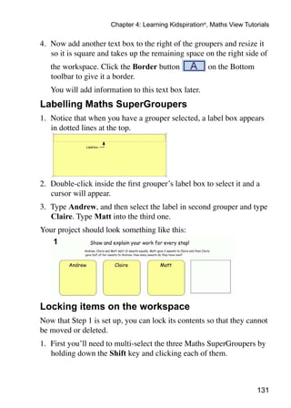 Chapter 4: Learning Kidspiration®, Maths View Tutorials

4. 	Now add another text box to the right of the groupers and resize it
    so it is square and takes up the remaining space on the right side of
	   the workspace. Click the Border button              on the Bottom
    toolbar to give it a border.
	   You will add information to this text box later.
Labelling Maths SuperGroupers
1. 	Notice that when you have a grouper selected, a label box appears
    in dotted lines at the top.




2. 	Double-click inside the first grouper’s label box to select it and a
    cursor will appear.
3. 	Type Andrew, and then select the label in second grouper and type
    Claire. Type Matt into the third one.
Your project should look something like this:




Locking items on the workspace
Now that Step 1 is set up, you can lock its contents so that they cannot
be moved or deleted.
1. 	First you’ll need to multi-select the three Maths SuperGroupers by
    holding down the Shift key and clicking each of them.



                                                                         131
 
