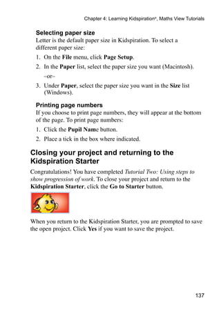 Chapter 4: Learning Kidspiration®, Maths View Tutorials

  Selecting paper size
	 Letter is the default paper size in Kidspiration. To select a
  different paper size:
  1. 	On the File menu, click Page Setup.
  2. 	In the Paper list, select the paper size you want (Macintosh).
  	   –or–
  3. 	Under Paper, select the paper size you want in the Size list
      (Windows).

  Printing page numbers
	 If you choose to print page numbers, they will appear at the bottom
  of the page. To print page numbers:
  1. 	Click the Pupil Name button.
  2. 	Place a tick in the box where indicated.

Closing your project and returning to the
Kidspiration Starter
Congratulations! You have completed Tutorial Two: Using steps to
show progression of work. To close your project and return to the
Kidspiration Starter, click the Go to Starter button.




When you return to the Kidspiration Starter, you are prompted to save
the open project. Click Yes if you want to save the project.




                                                                         137
 