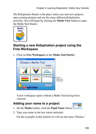 Chapter 4: Learning Kidspiration®, Maths View Tutorials

The Kidspiration Starter is the place where you start new projects,
open existing projects and use the many different Kidspiration
activities. You will begin by clicking the Maths View button to open
the Maths Tool Starter.




Starting a new Kidspiration project using the
Free Workspace
1. 	Click on Free Workspace on the Maths Tool Starter.




	   A new workspace opens without a Maths Tool having been
    selected.
Adding your name to a project
1. 	On the Maths toolbar, click the Pupil Name button                .
2. 	Type your name in the box where indicated.
	   For the examples in this tutorial we will use the name “Glenna.”



                                                                         139
 