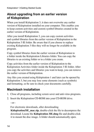 Kidspiration® 3 Getting Started Guide


About upgrading from an earlier version
of Kidspiration
When you install Kidspiration 3, it does not overwrite any earlier
version of Kidspiration installed on your computer. This enables you
to keep custom activities and custom symbol libraries created in the
earlier version of Kidspiration.
After you install Kidspiration 3, you can copy custom activities
and symbol libraries from the earlier version of Kidspiration to the
Kidspiration 3 IE folder. Be aware that if you choose to replace
existing Kidspiration 3 files they will no longer be available in the
program.
Copy symbol libraries from the earlier version of Kidspiration to
a folder inside the Kidspiration Libraries folder. You can copy the
libraries to an existing folder or to a folder you create.
Copy activities from the earlier version of Kidspiration to the
Kidspiration Activities folder inside the Kidspiration 3 IE folder. After
you copy the activities and libraries you want to keep, you can remove
the earlier version of Kidspiration.
Any files you created using Kidspiration 1 and later can be opened by
Kidspiration 3, but you may lose some elements (such as symbols)
and formatting, so be sure to check your documents carefully.

Macintosh installation
1.	 Close all programs, including screen saver and anti-virus programs.
2.	 Insert the Kidspiration CD-ROM into your CD-ROM drive.
	    –or–
	    For electronic downloads, after downloading
     Kidspiration3IE_mac.zip, double-click the file to decompress the
     download. Locate the Kidspiration 3IE.dmg file and double-click
     it to mount the disc image. A folder should automatically open.


14
 