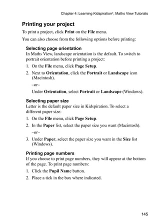 Chapter 4: Learning Kidspiration®, Maths View Tutorials


Printing your project
To print a project, click Print on the File menu.
You can also choose from the following options before printing:

	 Selecting page orientation
	 In Maths View, landscape orientation is the default. To switch to
  portrait orientation before printing a project:
  1. 	On the File menu, click Page Setup.
  2. 	Next to Orientation, click the Portrait or Landscape icon
      (Macintosh).
  	   –or–
  	   Under Orientation, select Portrait or Landscape (Windows).

  Selecting paper size
	 Letter is the default paper size in Kidspiration. To select a
  different paper size:
  1. 	On the File menu, click Page Setup.
  2. 	In the Paper list, select the paper size you want (Macintosh).
  	   –or–
  3. 	Under Paper, select the paper size you want in the Size list
      (Windows).

  Printing page numbers
	 If you choose to print page numbers, they will appear at the bottom
  of the page. To print page numbers:
  1. 	Click the Pupil Name button.
  2. 	Place a tick in the box where indicated.




                                                                         145
 