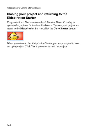 Kidspiration® 3 Getting Started Guide


Closing your project and returning to the
Kidspiration Starter
Congratulations! You have completed Tutorial Three: Creating an
open-ended problem in the Free Workspace. To close your project and
return to the Kidspiration Starter, click the Go to Starter button.




When you return to the Kidspiration Starter, you are prompted to save
the open project. Click Yes if you want to save the project.




146
 