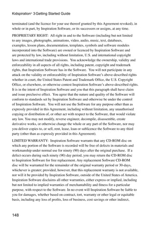 Kidspiration® 3 Getting Started Guide

terminated (and the licence for your use thereof granted by this Agreement revoked), in
whole or in part, by Inspiration Software, or its successors or assigns, at any time.
PROPRIETARY RIGHT: All right in and to the Software (including but not limited
to any images, photographs, animations, video, audio, music, text, databases,
examples, lesson plans, documentation, templates, symbols and software modules
incorporated into the Software) are owned or licenced by Inspiration Software and
are protected by law, including without limitation, U.S. and international copyright
laws and international trade provisions. You acknowledge the ownership, validity and
enforceability in all aspects of all rights, including patent, copyright and trademark
rights, that Inspiration Software has in the Software. You will not participate in any
attack on the validity or enforceability of Inspiration Software’s above-described rights
whether in court, the United States Patent and Trademark Office, the U.S. Copyright
Office, or elsewhere, or otherwise contest Inspiration Software’s above-described rights.
It is in the intent of Inspiration Software and you that this paragraph shall have claim
and issue preclusive effect. You agree that the nature and quality of the Software will
conform to standards set by Inspiration Software and otherwise be under the control
of Inspiration Software. You will not use the Software for any purpose other than as
expressly provided in this Agreement, including without limitation, any unauthorised
copying or distribution of, or other act with respect to the Software, that would violate
any law. You may not modify, reverse engineer, decompile, disassemble, create
derivative works, or otherwise change the whole or any part of the Software, nor may
you deliver copies to, or sell, rent, lease, loan or sublicence the Software to any third
party (other than as expressly provided in this Agreement).
LIMITED WARRANTY: Inspiration Software warrants that any CD-ROM disc on
which any portion of the Software is recorded will be free of defects in materials and
workmanship under normal use for ninety (90) days after the original purchase. If a
defect occurs during such ninety (90) day period, you may return the CD-ROM disc
to Inspiration Software for free replacement. Any replacement Software CD-ROM
disc will be warranted for the remainder of the original warranty period or 30-days,
whichever is greater; provided, however, that this replacement warranty is not available,
nor will it be provided by Inspiration Software, outside of the United States of America.
Inspiration Software disclaims all other warranties, either express or implied, including
but not limited to implied warranties of merchantability and fitness for a particular
purpose, with respect to the Software. In no event will Inspiration Software be liable to
you for damages, whether based on contract, tort, warranty or other legal or equitable
basis, including any loss of profits, loss of business, cost savings or other indirect,



148
 