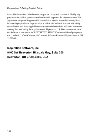 Kidspiration® 3 Getting Started Guide

form of business association between the parties. If any suit or action is filed by any
party to enforce this Agreement or otherwise with respect to the subject matter of this
Agreement, the prevailing party shall be entitled to recover reasonable attorney fees
incurred in preparation or in prosecution or defence of such suit or action as fixed by
the trial court, and if any appeal is taken from the decision of the trial court, reasonable
attorney fees as fixed by the appellate court. If you are a U.S. Government user, then
the Software is provided with “RESTRICTED RIGHTS” as set forth in subparagraphs
(c)(1) and (c)(2) of the Commercial Computer Software-Restricted Rights clause at FAR
52.277-19



Inspiration Software, Inc,
9400 SW Beaverton Hillsdale Hwy, Suite 300
Beaverton, OR 97005-3300, USA




150
 