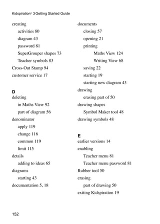 Kidspiration® 3 Getting Started Guide

creating                                documents
	   activities 80                       	   closing 57
	   diagram 43                          	   opening 21
	   password 81                         	   printing
	   SuperGrouper shapes 73              			        Maths View 124
	   Teacher symbols 83                  			        Writing View 68
Cross-Out Stamp 94                      	   saving 22
customer service 17                     	   starting 19
                                        	   starting new diagram 43

D                                       drawing
deleting                                	   erasing part of 50
	   in Maths View 92                    drawing shapes
	   part of diagram 56                  	   Symbol Maker tool 48
denominator                             drawing symbols 48
	   apply 119
	   change 116                          E
	   common 119                          earlier versions 14
	   limit 115                           enabling
details                                 	   Teacher menu 81
	   adding to ideas 65                  	   Teacher menu password 81
diagrams                                Rubber tool 50
	   starting 43                         erasing
documentation 5, 18                     	   part of drawing 50
                                        exiting Kidspiration 19



152
 