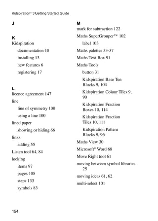 Kidspiration® 3 Getting Started Guide

J                                       M
                                        mark for subtraction 122

K                                       Maths SuperGrouper™ 102
Kidspiration                            	   label 103
	   documentation 18                    Maths palettes 33-37
	   installing 13                       Maths Text Box 91
	   new features 6                      Maths Tools
	   registering 17                      	   button 31
                                        	   Kidspiration Base Ten
                                            Blocks 9, 104
L
licence agreement 147                   	   Kidspiration Colour Tiles 9,
                                            90
line
                                        	   Kidspiration Fraction
	   line of symmetry 100                    Boxes 10, 114
	   using a line 100                    	   Kidspiration Fraction
lined paper                                 Tiles 10, 111
	   showing or hiding 66                		Kidspiration Pattern
                                          Blocks 9, 96
links
                                        Maths View 30
	   adding 55
                                        Microsoft® Word 68
Listen tool 64, 84
                                        Move Right tool 61
locking
                                        moving between symbol libraries
	   items 97
                                          25
	   pages 108
                                        moving ideas 61, 62
	   steps 133
                                        multi-select 101
	   symbols 83




154
 