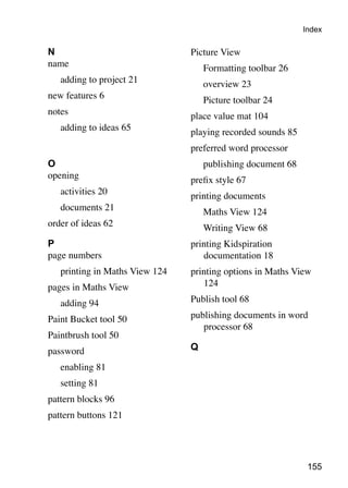 Index

N                                Picture View
name                             	   Formatting toolbar 26
	   adding to project 21         	   overview 23
new features 6                   	   Picture toolbar 24
notes                            place value mat 104
	   adding to ideas 65           playing recorded sounds 85
                                 preferred word processor
O                                	   publishing document 68
opening                          prefix style 67
	   activities 20                printing documents
	   documents 21                 	   Maths View 124
order of ideas 62                	   Writing View 68
P                                printing Kidspiration
page numbers                        documentation 18
	   printing in Maths View 124   printing options in Maths View
pages in Maths View                 124

	   adding 94                    Publish tool 68

Paint Bucket tool 50             publishing documents in word
                                    processor 68
Paintbrush tool 50
password                         Q

	   enabling 81
	   setting 81
pattern blocks 96
pattern buttons 121




                                                               155
 
