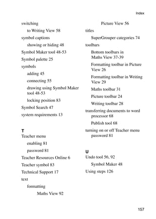 Index

switching                        			        Picture View 56
	   to Writing View 58           titles
symbol captions                  	   SuperGrouper categories 74
	   showing or hiding 48         toolbars
Symbol Maker tool 48-53          	   Bottom toolbars in
Symbol palette 25                    Maths View 37-39

symbols                          	   Formatting toolbar in Picture
                                     View 26
	   adding 45
                                 	   Formatting toolbar in Writing
	   connecting 55                    View 29
	   drawing using Symbol Maker   	   Maths toolbar 31
    tool 48-53
                                 	   Picture toolbar 24
	   locking position 83
                                 	   Writing toolbar 28
Symbol Search 47
                                 transferring documents to word
system requirements 13               processor 68
                                 	   Publish tool 68
T                                turning on or off Teacher menu
Teacher menu                        password 81
	   enabling 81
	   password 81                  U
Teacher Resources Online 6       Undo tool 56, 92
Teacher symbol 83                	   Symbol Maker 48
Technical Support 17             Using steps 126
text
	   formatting
			       Maths View 92


                                                               157
 