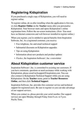 Chapter 1: Getting Started


Registering Kidspiration
If you purchased a single copy of Kidspiration, you will need to
register online.
To register online, do so after installing when the application is first run,
or click Register Online on the Teacher menu after you personalise
Kidspiration. Your browser starts and opens Kidspiration’s online
registration form. Follow the on-screen instructions. (Note: You must
have an Internet connexion and web browser installed to register online.)
When you register, you’re entitled to special benefits from Inspiration
Software, Inc. As a registered customer, you receive:
   •	 Free telephone, fax and email technical support
   •	 Substantial discounts on Kidspiration upgrades
   •	 Tips on using Kidspiration
   •	 Information about new products and product updates
   •	 Flashes, the Inspiration Software®, Inc. e-newsletter

About Kidspiration customer service
Inspiration Software®, Inc. is committed to assisting our customers. If
you have comments, questions or need assistance while working with
Kidspiration, please email techsupport@inspiration.com. You can
also connect to Kidspiration Technical Support while you are using
Kidspiration. On the Teacher menu, point to Teacher Resources
Online, and then click Technical Support.
Inspiration Software, Inc. provides free customer service and technical
support for registered users. Be sure to register so you can take advantage
of our support services.
When you contact us, please provide your serial number. Our support
services are open Monday through Friday from 8 a.m. to 5 p.m.
Pacific Time.



                                                                           17
 