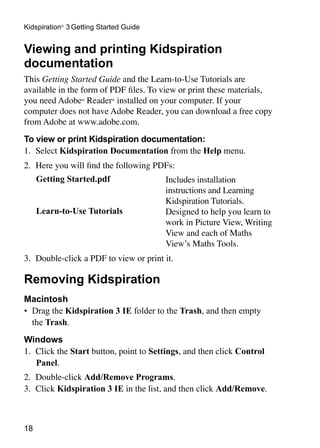Kidspiration® 3 Getting Started Guide


Viewing and printing Kidspiration
documentation
This Getting Started Guide and the Learn-to-Use Tutorials are
available in the form of PDF files. To view or print these materials,
you need Adobe® Reader® installed on your computer. If your
computer does not have Adobe Reader, you can download a free copy
from Adobe at www.adobe.com.
To view or print Kidspiration documentation:
1.	 Select Kidspiration Documentation from the Help menu.
2.	 Here you will find the following PDFs:
     Getting Started.pdf                Includes installation
                                        instructions and Learning
                                        Kidspiration Tutorials.
     Learn-to-Use Tutorials             Designed to help you learn to
                                        work in Picture View, Writing
                                        View and each of Maths
                                        View’s Maths Tools.
3.	 Double-click a PDF to view or print it.

Removing Kidspiration
Macintosh
•	 Drag the Kidspiration 3 IE folder to the Trash, and then empty
   the Trash.
Windows
1.	 Click the Start button, point to Settings, and then click Control
    Panel.
2.	 Double-click Add/Remove Programs.
3.	 Click Kidspiration 3 IE in the list, and then click Add/Remove.



18
 