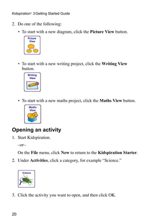 Kidspiration® 3 Getting Started Guide

2.	 Do one of the following:
     •	 To start with a new diagram, click the Picture View button.




     •	 To start with a new writing project, click the Writing View
        button.




     •	 To start with a new maths project, click the Maths View button.




Opening an activity
1.	 Start Kidspiration.
	    –or–
	    On the File menu, click New to return to the Kidspiration Starter.
2.	 Under Activities, click a category, for example “Science.”
	




3.	 Click the activity you want to open, and then click OK.



20
 