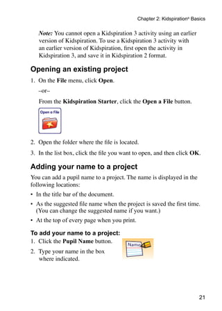 Chapter 2: Kidspiration® Basics

	   Note: You cannot open a Kidspiration 3 activity using an earlier
    version of Kidspiration. To use a Kidspiration 3 activity with
    an earlier version of Kidspiration, first open the activity in
    Kidspiration 3, and save it in Kidspiration 2 format.

Opening an existing project
1.	 On the File menu, click Open.
	   –or–
		From the Kidspiration Starter, click the Open a File button.
	
	


2.	 Open the folder where the file is located.
3.	 In the list box, click the file you want to open, and then click OK.

Adding your name to a project
You can add a pupil name to a project. The name is displayed in the
following locations:
•	 In the title bar of the document.
•	 As the suggested file name when the project is saved the first time.
   (You can change the suggested name if you want.)
•	 At the top of every page when you print.

To add your name to a project:
1.	 Click the Pupil Name button.
2.	 Type your name in the box
    where indicated.




                                                                          21
 