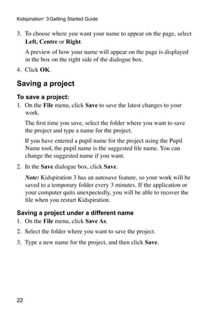 Kidspiration® 3 Getting Started Guide

3.	 To choose where you want your name to appear on the page, select
    Left, Centre or Right.
	    A preview of how your name will appear on the page is displayed
     in the box on the right side of the dialogue box.
4.	 Click OK.

Saving a project
To save a project:
1.	 On the File menu, click Save to save the latest changes to your
    work.
	    The first time you save, select the folder where you want to save
     the project and type a name for the project.
	    If you have entered a pupil name for the project using the Pupil
     Name tool, the pupil name is the suggested file name. You can
     change the suggested name if you want.
2.	 In the Save dialogue box, click Save.
	    Note: Kidspiration 3 has an autosave feature, so your work will be
     saved to a temporary folder every 3 minutes. If the application or
     your computer quits unexpectedly, you will be able to recover the
     file when you restart Kidspiration.

Saving a project under a different name
1.	 On the File menu, click Save As.
2.	 Select the folder where you want to save the project.
3.	 Type a new name for the project, and then click Save.




22
 