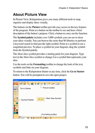 Chapter 2: Kidspiration® Basics


About Picture View
In Picture View, Kidspiration gives you many different tools to map,
organise and display ideas visually.
The buttons on the Picture toolbar provide easy access to the key features
of the program. Point at a button on the toolbar to see and hear a brief
description of the button’s purpose. Click a button to carry out the function.
The Symbol palette includes over 3,000 symbols you can use to show
your ideas visually. You can browse the more than 80 libraries or perform
a keyword search to find just the right symbol. Point at a symbol to see a
magnified preview. To place a symbol on your diagram, drag the symbol
from the Symbol palette.
The Main Idea symbol provides a starting point for your diagram. Type
text in the Main Idea symbol or change it to a symbol that represents your
idea.
Use the tools on the Formatting toolbar to change the look of the text,
symbols and links on your diagram.
To return to the Kidspiration Starter at any time, click the Go to Starter
button. You will be prompted to save the open project.




       Go to Starter           Picture toolbar




                                   Main Idea Symbol
        Symbol Palette




                              Formatting toolbar




                                                                               23
 