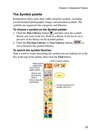 Chapter 2: Kidspiration® Basics


The Symbol palette
Kidspiration offers more than 3,000 colourful symbols, including
several hundred photographic images and animated symbols. The
symbols are organised into categories and libraries.
To choose a symbol on the Symbol palette:
1.	 Click the Pick Library button        , and then click the symbol
    library you want in the list. Point to a library in the list to see a
    preview of the library on the Symbol palette.
2.	 Click the Previous Library or Next Library buttons                  to
    move between the symbol libraries.
To search the symbol libraries:
Type a word or words describing the symbol you are looking for in the
box at the top of the palette, then click the Find button.
                                       Click to select a library.
                     Enter search
                     words here.
                 Click Find to
                 begin search.
                   Click to see
                   the previous
                   library.
                 Click to see the
                 next library.
                                               To see a preview of a
                                               symbol, point to it.




                                                                              25
 