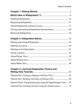 Table of Contents

Chapter 1: Getting Started..............................................................5
What’s New in Kidspiration® 3.......................................................6
Installing Kidspiration.........................................................................13
Registering Kidspiration......................................................................17
About Kidspiration customer service..................................................17
                                   .
Viewing and printing Kidspiration documentation..............................18
Removing Kidspiration........................................................................18

Chapter 2: Kidspiration Basics...................................................19
Starting and closing Kidspiration........................................................19
                                 .
Opening an activity..............................................................................20
Opening an existing project.................................................................21
Saving a project...................................................................................22
                .
About Picture View..............................................................................23
About Writing View.............................................................................27
About Maths View...............................................................................30

Chapter 3: Learning Kidspiration, Picture and
Writing View Tutorials....................................................................41
Tutorial One: Creating a diagram in Picture View..............................42
                                                .
Tutorial Two: Working with ideas in Writing View.............................58
Tutorial Three: Categorising ideas using the SuperGrouper® tool......70
                                                               .
Tutorial Four: Creating activities using the Teacher menu..................79




                                                                                                   
 