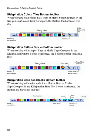 Kidspiration® 3 Getting Started Guide

Kidspiration Colour Tiles Bottom toolbar
When working with colour tiles, lines or Maths SuperGroupers in the
Kidspiration Colour Tiles workspace, the Bottom toolbar looks like
this:




Kidspiration Pattern Blocks Bottom toolbar
When working with shapes, lines or Maths SuperGroupers in the
Kidspiration Pattern Blocks workspace, the Bottom toolbar looks like
this:




Kidspiration Base Ten Blocks Bottom toolbar
When working with units, rods, flats, blocks, lines or Maths
SuperGroupers in the Kidspiration Base Ten Blocks workspace, the
Bottom toolbar looks like this:




38
 