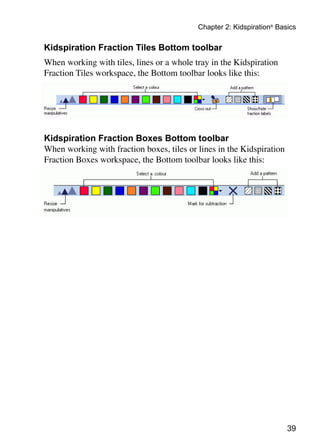 Chapter 2: Kidspiration® Basics

Kidspiration Fraction Tiles Bottom toolbar
When working with tiles, lines or a whole tray in the Kidspiration
Fraction Tiles workspace, the Bottom toolbar looks like this:




Kidspiration Fraction Boxes Bottom toolbar
When working with fraction boxes, tiles or lines in the Kidspiration
Fraction Boxes workspace, the Bottom toolbar looks like this:




                                                                       39
 