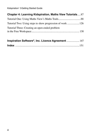 Kidspiration® 3 Getting Started Guide

Chapter 4: Learning Kidspiration, Maths View Tutorials. ....87
                                                      .
Tutorial One: Using Maths View’s Maths Tools. ................................88
                                            .
Tutorial Two: Using steps to show progression of work...................126
Tutorial Three: Creating an open-ended problem
in the Free Workspace........................................................................ 138


Inspiration Software®, Inc. Licence Agreement.................... 147
Index ................................................................................................151





 