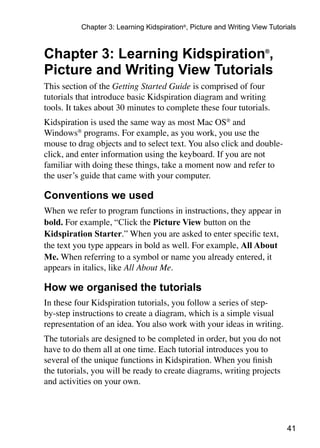 Chapter 3: Learning Kidspiration®, Picture and Writing View Tutorials



Chapter 3: Learning Kidspiration®,
Picture and Writing View Tutorials
This section of the Getting Started Guide is comprised of four
tutorials that introduce basic Kidspiration diagram and writing
tools. It takes about 30 minutes to complete these four tutorials.
Kidspiration is used the same way as most Mac OS® and
Windows® programs. For example, as you work, you use the
mouse to drag objects and to select text. You also click and double-
click, and enter information using the keyboard. If you are not
familiar with doing these things, take a moment now and refer to
the user’s guide that came with your computer.

Conventions we used
When we refer to program functions in instructions, they appear in
bold. For example, “Click the Picture View button on the
Kidspiration Starter.” When you are asked to enter specific text,
the text you type appears in bold as well. For example, All About
Me. When referring to a symbol or name you already entered, it
appears in italics, like All About Me.

How we organised the tutorials
In these four Kidspiration tutorials, you follow a series of step-
by-step instructions to create a diagram, which is a simple visual
representation of an idea. You also work with your ideas in writing.
The tutorials are designed to be completed in order, but you do not
have to do them all at one time. Each tutorial introduces you to
several of the unique functions in Kidspiration. When you finish
the tutorials, you will be ready to create diagrams, writing projects
and activities on your own.




                                                                            41
 