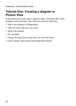 Kidspiration® 3 Getting Started Guide


Tutorial One: Creating a diagram in
Picture View
In this tutorial you will create a diagram called “All About Me” using
symbols, words and links. You will learn to do the following:
•	 Start a new diagram in Kidspiration
•	 Add your name and save your work
•	 Work with symbols
•	 Fix a mistake
•	 Change the look of text using font, text size and colour
•	 Close a project and return to the Kidspiration Starter




42
 