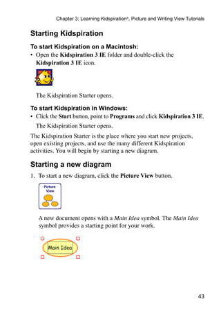 Chapter 3: Learning Kidspiration®, Picture and Writing View Tutorials


Starting Kidspiration
To start Kidspiration on a Macintosh:
•	 Open the Kidspiration 3 IE folder and double-click the
   Kidspiration 3 IE icon.




	 The Kidspiration Starter opens.

To start Kidspiration in Windows:
•	 Click the Start button, point to Programs and click Kidspiration 3 IE.
	 The Kidspiration Starter opens.
The Kidspiration Starter is the place where you start new projects,
open existing projects, and use the many different Kidspiration
activities. You will begin by starting a new diagram.

Starting a new diagram
1.	 To start a new diagram, click the Picture View button.




	   A new document opens with a Main Idea symbol. The Main Idea
    symbol provides a starting point for your work.




                                                                            43
 