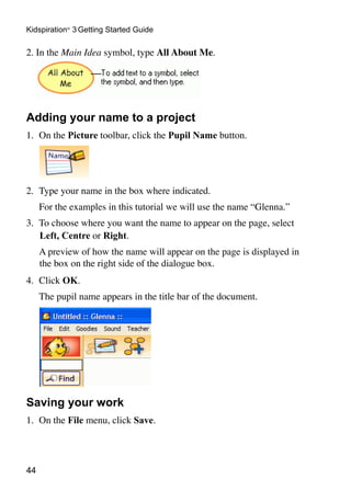 Kidspiration® 3 Getting Started Guide

2. In the Main Idea symbol, type All About Me.




Adding your name to a project
1.	 On the Picture toolbar, click the Pupil Name button.




2.	 Type your name in the box where indicated.
	    For the examples in this tutorial we will use the name “Glenna.”
3.	 To choose where you want the name to appear on the page, select
    Left, Centre or Right.
	    A preview of how the name will appear on the page is displayed in
     the box on the right side of the dialogue box.
4.	 Click OK.
	    The pupil name appears in the title bar of the document.




Saving your work
1.	 On the File menu, click Save.




44
 