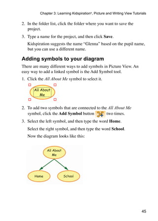 Chapter 3: Learning Kidspiration®, Picture and Writing View Tutorials

2.	 In the folder list, click the folder where you want to save the
    project.
3.	 Type a name for the project, and then click Save.
	   Kidspiration suggests the name “Glenna” based on the pupil name,
    but you can use a different name.

Adding symbols to your diagram
There are many different ways to add symbols in Picture View. An
easy way to add a linked symbol is the Add Symbol tool.
1.	 Click the All About Me symbol to select it.




2.	 To add two symbols that are connected to the All About Me
    symbol, click the Add Symbol button         two times.
3.	 Select the left symbol, and then type the word Home.
	   Select the right symbol, and then type the word School.
	   Now the diagram looks like this:


                                                                            	




                                                                             45
 