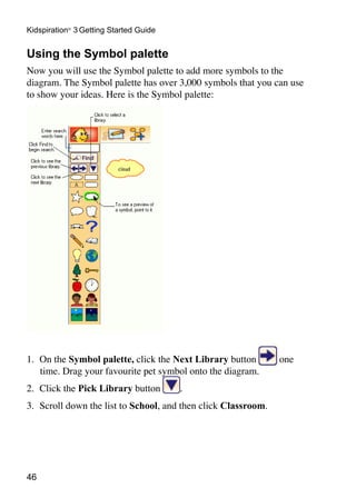 Kidspiration® 3 Getting Started Guide


Using the Symbol palette
Now you will use the Symbol palette to add more symbols to the
diagram. The Symbol palette has over 3,000 symbols that you can use
to show your ideas. Here is the Symbol palette:




1.	 On the Symbol palette, click the Next Library button        one
    time. Drag your favourite pet symbol onto the diagram.
2.	 Click the Pick Library button       .
3.	 Scroll down the list to School, and then click Classroom.




46
 