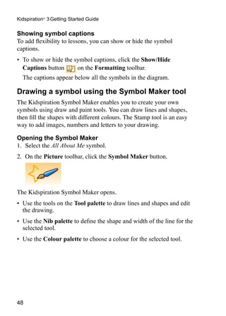 Kidspiration® 3 Getting Started Guide

Showing symbol captions
To add flexibility to lessons, you can show or hide the symbol
captions.
•	 To show or hide the symbol captions, click the Show/Hide
   Captions button      on the Formatting toolbar.
	 The captions appear below all the symbols in the diagram.

Drawing a symbol using the Symbol Maker tool
The Kidspiration Symbol Maker enables you to create your own
symbols using draw and paint tools. You can draw lines and shapes,
then fill the shapes with different colours. The Stamp tool is an easy
way to add images, numbers and letters to your drawing.

Opening the Symbol Maker
1.	 Select the All About Me symbol.
2.	 On the Picture toolbar, click the Symbol Maker button.




The Kidspiration Symbol Maker opens.
•	 Use the tools on the Tool palette to draw lines and shapes and edit
   the drawing.
•	 Use the Nib palette to define the shape and width of the line for the
   selected tool.
•	 Use the Colour palette to choose a colour for the selected tool.




48
 