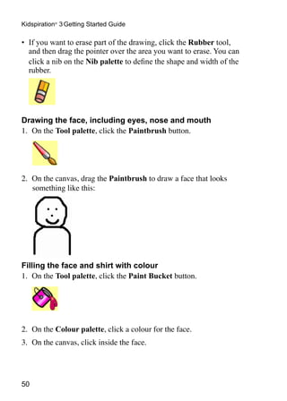 Kidspiration® 3 Getting Started Guide

•	 If you want to erase part of the drawing, click the Rubber tool,
   and then drag the pointer over the area you want to erase. You can
   click a nib on the Nib palette to define the shape and width of the
   rubber.
	



Drawing the face, including eyes, nose and mouth
1.	 On the Tool palette, click the Paintbrush button.




2.	 On the canvas, drag the Paintbrush to draw a face that looks
    something like this:




Filling the face and shirt with colour
1.	 On the Tool palette, click the Paint Bucket button.
	




2.	 On the Colour palette, click a colour for the face.
3.	 On the canvas, click inside the face.




50
 