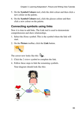 Chapter 3: Learning Kidspiration®, Picture and Writing View Tutorials

5.	 On the Symbol Colours tool, click the shirt colour and then click a
    new colour on the palette.
6.	 On the Symbol Colours tool, click the glasses colour and then
    click a new colour on the palette.

Connecting symbols using links
Now it is time to add links. The Link tool is used to demonstrate
comprehension and show relationships.
1.	 Select the Home symbol. This is the symbol where the link will
    start.
2.	 On the Picture toolbar, click the Link button.
	



The cursor now looks like this          .
3.	 Click the 2 sisters symbol to complete the link.
4.	 Follow these steps to link the remaining symbols.
	   Your diagram should look like this:




                                                                             55
 