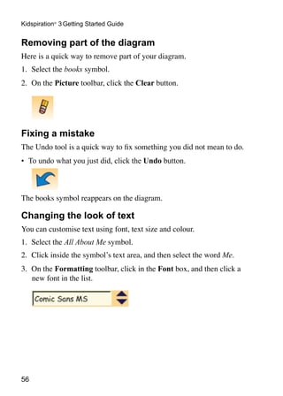 Kidspiration® 3 Getting Started Guide


Removing part of the diagram
Here is a quick way to remove part of your diagram.
1.	 Select the books symbol.
2.	 On the Picture toolbar, click the Clear button.

	


Fixing a mistake
The Undo tool is a quick way to fix something you did not mean to do.
•	 To undo what you just did, click the Undo button.



The books symbol reappears on the diagram.

Changing the look of text
You can customise text using font, text size and colour.
1.	 Select the All About Me symbol.
2.	 Click inside the symbol’s text area, and then select the word Me.
3.	 On the Formatting toolbar, click in the Font box, and then click a
    new font in the list.




56
 