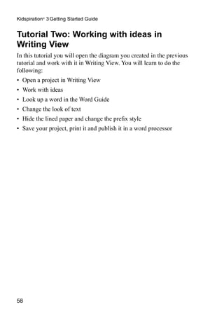 Kidspiration® 3 Getting Started Guide


Tutorial Two: Working with ideas in
Writing View
In this tutorial you will open the diagram you created in the previous
tutorial and work with it in Writing View. You will learn to do the
following:
•	 Open a project in Writing View
•	 Work with ideas
•	 Look up a word in the Word Guide
•	 Change the look of text
•	 Hide the lined paper and change the prefix style
•	 Save your project, print it and publish it in a word processor




58
 