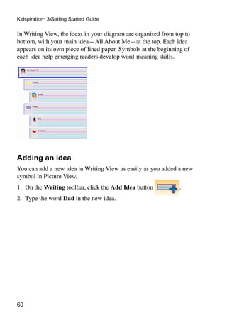 Kidspiration® 3 Getting Started Guide

In Writing View, the ideas in your diagram are organised from top to
bottom, with your main idea—All About Me—at the top. Each idea
appears on its own piece of lined paper. Symbols at the beginning of
each idea help emerging readers develop word-meaning skills.




Adding an idea
You can add a new idea in Writing View as easily as you added a new
symbol in Picture View.
1.	 On the Writing toolbar, click the Add Idea button          .
2.	 Type the word Dad in the new idea.




60
 